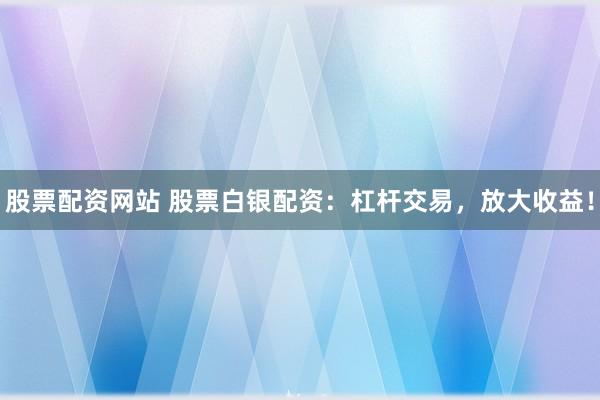 股票配资网站 股票白银配资：杠杆交易，放大收益！