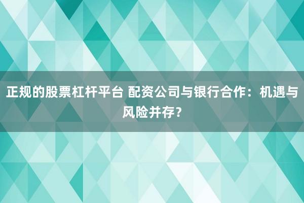 正规的股票杠杆平台 配资公司与银行合作：机遇与风险并存？