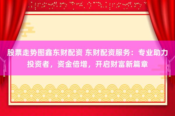 股票走势图鑫东财配资 东财配资服务：专业助力投资者，资金倍增，开启财富新篇章