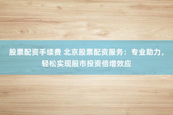股票配资手续费 北京股票配资服务：专业助力，轻松实现股市投资倍增效应