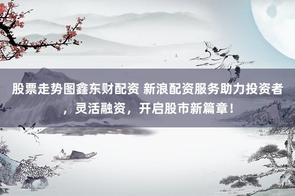 股票走势图鑫东财配资 新浪配资服务助力投资者，灵活融资，开启股市新篇章！