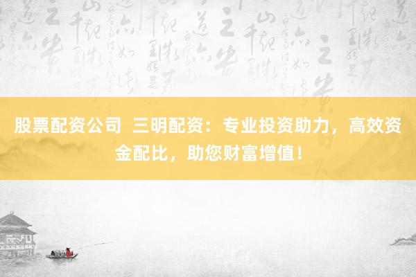 股票配资公司  三明配资：专业投资助力，高效资金配比，助您财富增值！