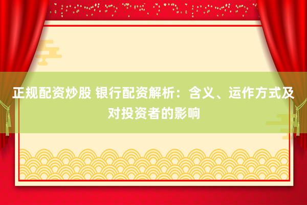 正规配资炒股 银行配资解析：含义、运作方式及对投资者的影响
