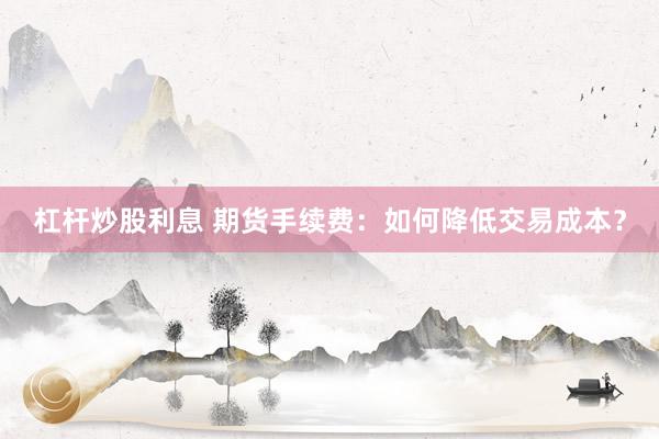 杠杆炒股利息 期货手续费：如何降低交易成本？