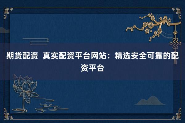 期货配资  真实配资平台网站：精选安全可靠的配资平台