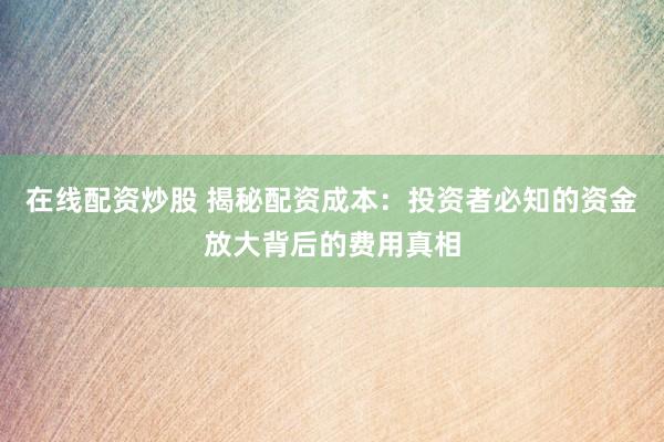 在线配资炒股 揭秘配资成本:投资者必知的资金放大背后的费用真相
