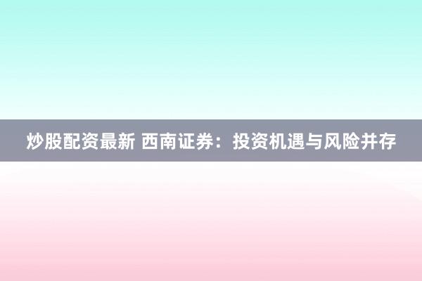 炒股配资最新 西南证券:投资机遇与风险并存