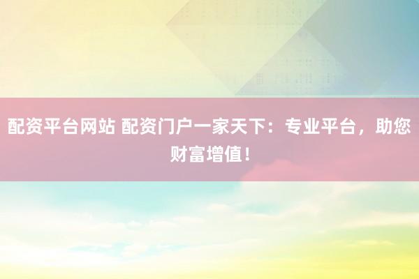 配资平台网站 配资门户一家天下：专业平台，助您财富增值！