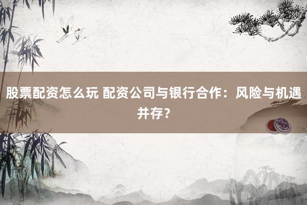 股票配资怎么玩 配资公司与银行合作：风险与机遇并存？