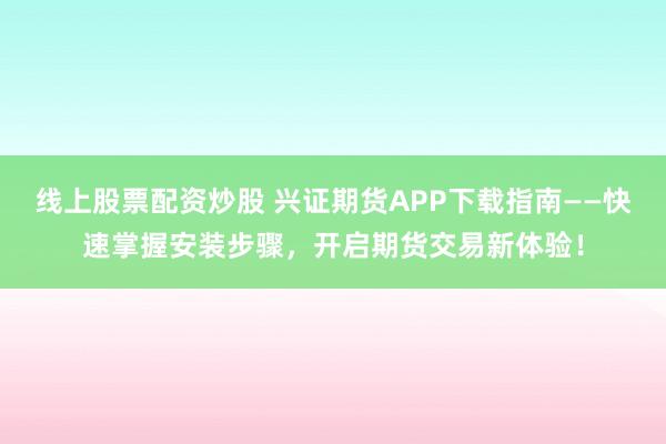 线上股票配资炒股 兴证期货APP下载指南——快速掌握安装步骤，开启期货交易新体验！