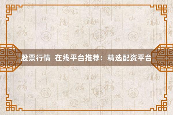 股票行情  在线平台推荐：精选配资平台