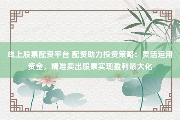 线上股票配资平台 配资助力投资策略：灵活运用资金，精准卖出股票实现盈利最大化