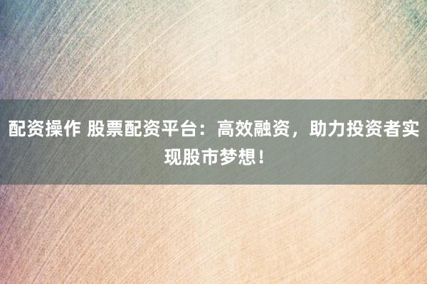 配资操作 股票配资平台：高效融资，助力投资者实现股市梦想！