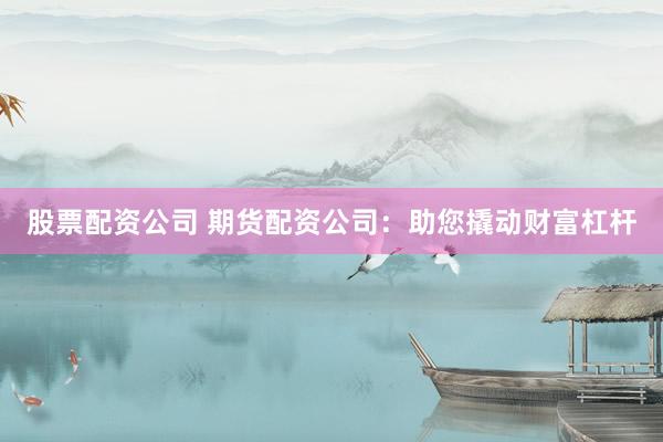 股票配资公司 期货配资公司：助您撬动财富杠杆