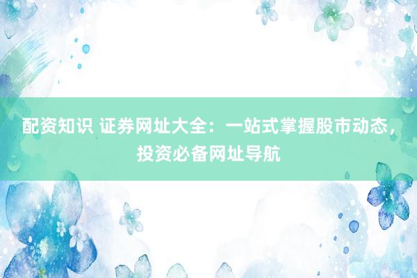 配资知识 证券网址大全：一站式掌握股市动态，投资必备网址导航