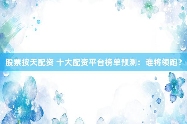 股票按天配资 十大配资平台榜单预测：谁将领跑？