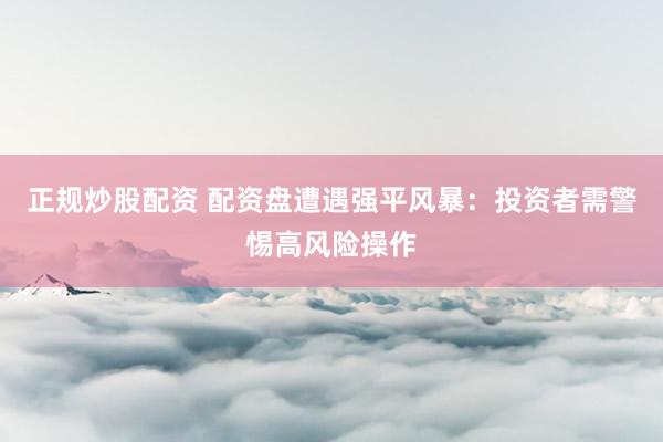 正规炒股配资 配资盘遭遇强平风暴：投资者需警惕高风险操作