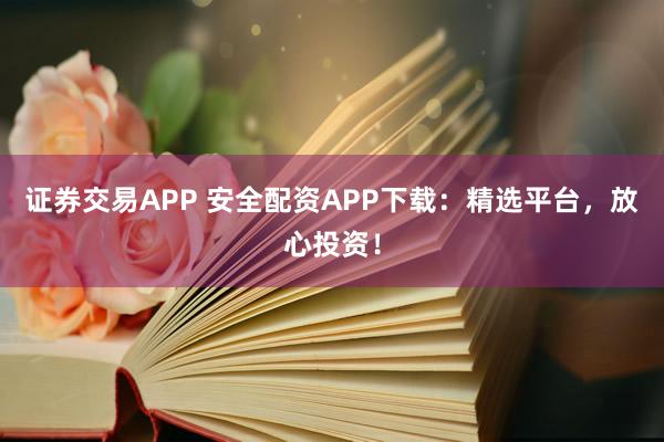 证券交易APP 安全配资APP下载：精选平台，放心投资！