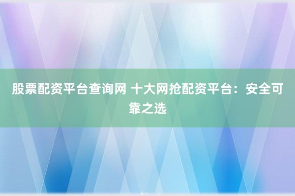 股票配资平台查询网 十大网抢配资平台：安全可靠之选