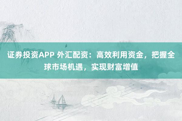 证券投资APP 外汇配资：高效利用资金，把握全球市场机遇，实现财富增值