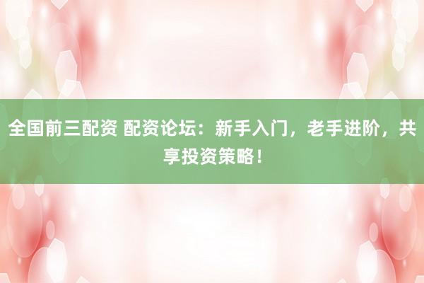 全国前三配资 配资论坛:新手入门,老手进阶,共享投资策略!