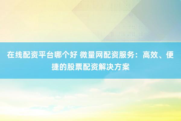 在线配资平台哪个好 微量网配资服务：高效、便捷的股票配资解决方案