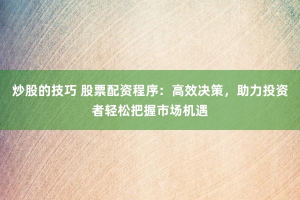 炒股的技巧 股票配资程序:高效决策,助力投资者轻松把握市场机遇