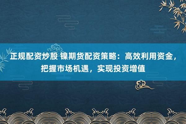正规配资炒股 镍期货配资策略：高效利用资金，把握市场机遇，实现投资增值
