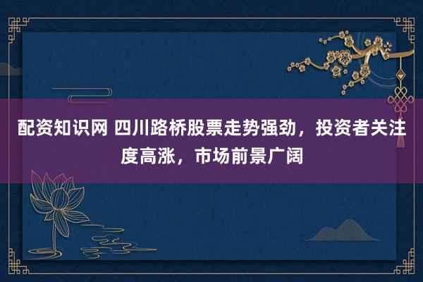 配资知识网 四川路桥股票走势强劲,投资者关注度高涨,市场前景广阔