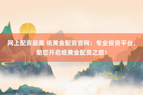 网上配资股票 纸黄金配资官网:专业投资平台,助您开启纸黄金配资之旅!