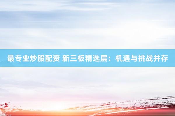 最专业炒股配资 新三板精选层：机遇与挑战并存