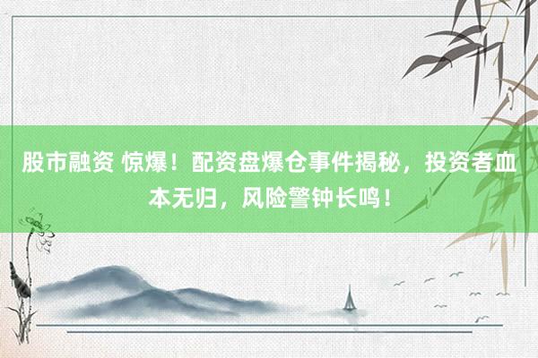 股市融资 惊爆！配资盘爆仓事件揭秘，投资者血本无归，风险警钟长鸣！