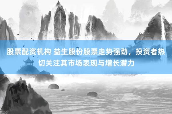 股票配资机构 益生股份股票走势强劲，投资者热切关注其市场表现与增长潜力