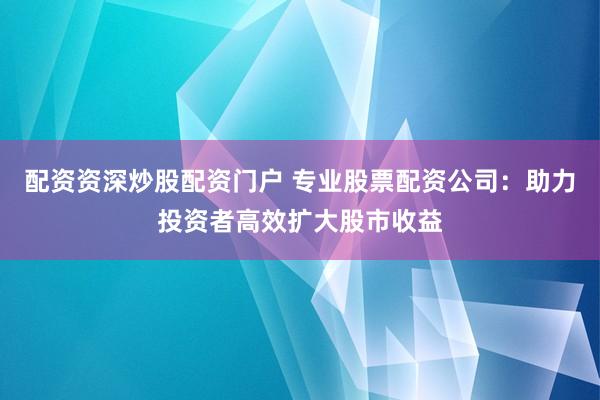 配资资深炒股配资门户 专业股票配资公司：助力投资者高效扩大股市收益