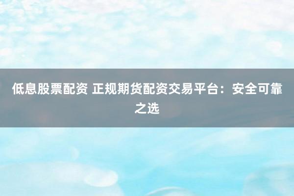 低息股票配资 正规期货配资交易平台：安全可靠之选