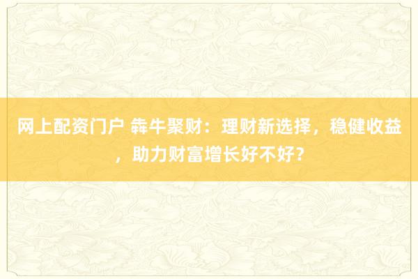 网上配资门户 犇牛聚财：理财新选择，稳健收益，助力财富增长好不好？