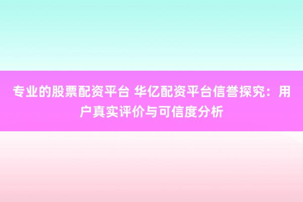 专业的股票配资平台 华亿配资平台信誉探究：用户真实评价与可信度分析