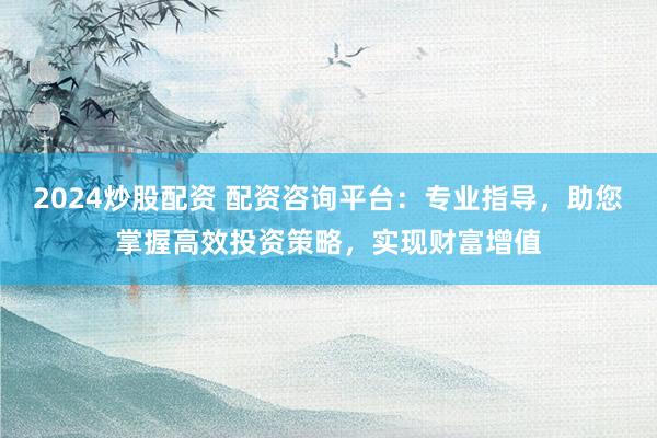 2024炒股配资 配资咨询平台：专业指导，助您掌握高效投资策略，实现财富增值
