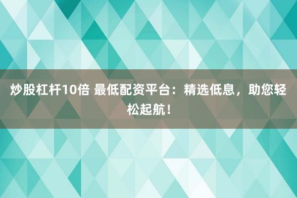 炒股杠杆10倍 最低配资平台：精选低息，助您轻松起航！
