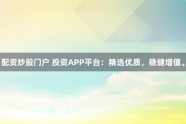 配资炒股门户 投资APP平台：精选优质，稳健增值。