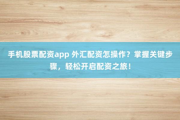 手机股票配资app 外汇配资怎操作？掌握关键步骤，轻松开启配资之旅！