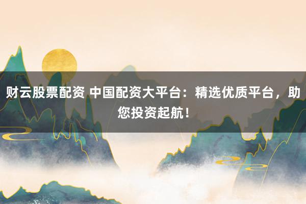 财云股票配资 中国配资大平台：精选优质平台，助您投资起航！