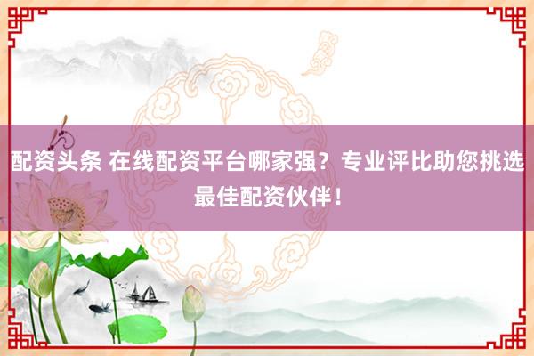 配资头条 在线配资平台哪家强？专业评比助您挑选最佳配资伙伴！