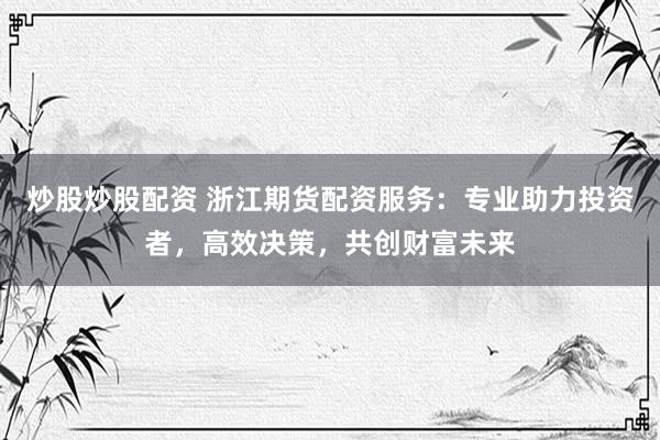 炒股炒股配资 浙江期货配资服务：专业助力投资者，高效决策，共创财富未来
