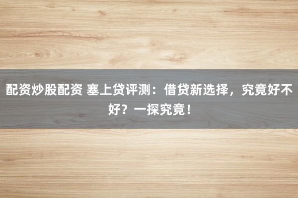 配资炒股配资 塞上贷评测：借贷新选择，究竟好不好？一探究竟！