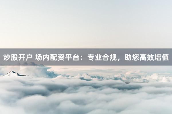 炒股开户 场内配资平台：专业合规，助您高效增值