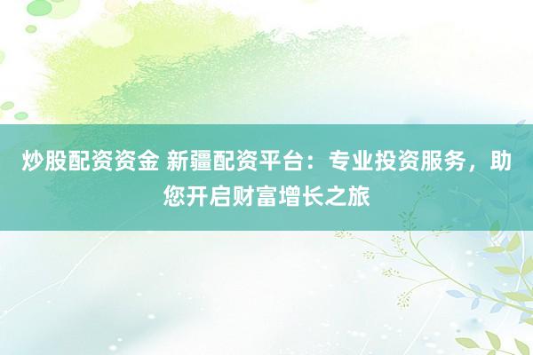 炒股配资资金 新疆配资平台:专业投资服务,助您开启财富增长之旅