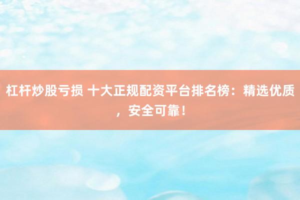 杠杆炒股亏损 十大正规配资平台排名榜：精选优质，安全可靠！