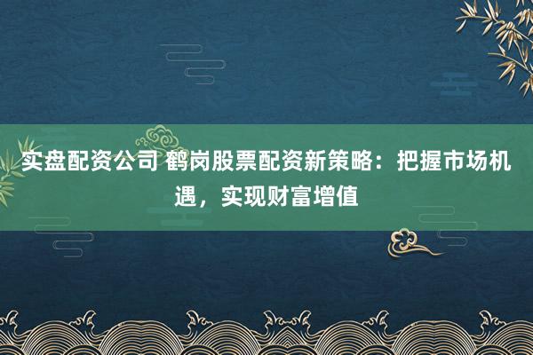实盘配资公司 鹤岗股票配资新策略：把握市场机遇，实现财富增值