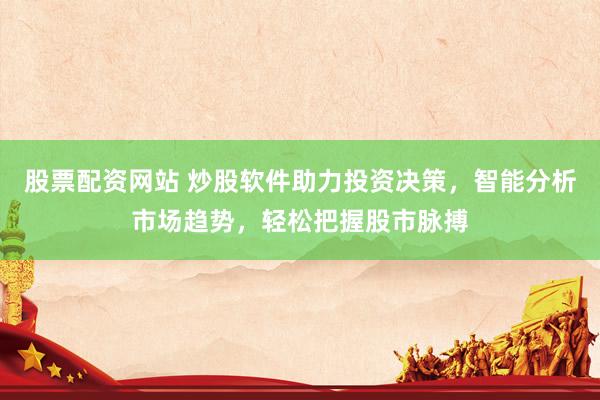 股票配资网站 炒股软件助力投资决策，智能分析市场趋势，轻松把握股市脉搏